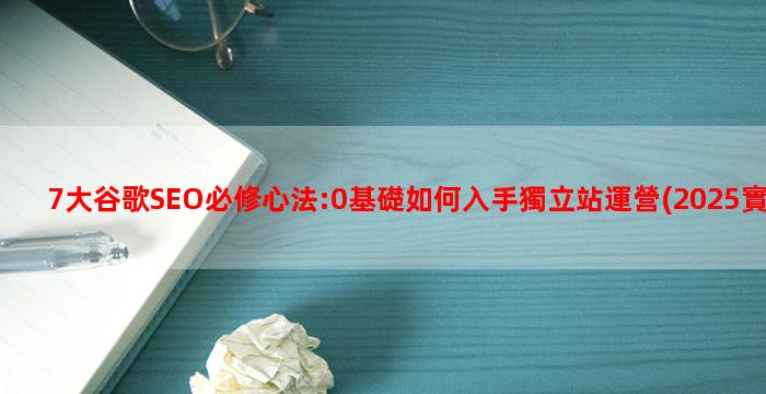 7大谷歌SEO必修心法:0基礎如何入手獨立站運營(2025實操篇)